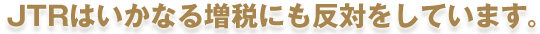 JTRはいかなる増税にも反対をしています。